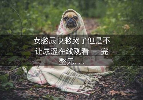 女憋尿快憋哭了但是不让尿涩在线观看 - 完整无删 - 一场生理与意志的极限拉扯