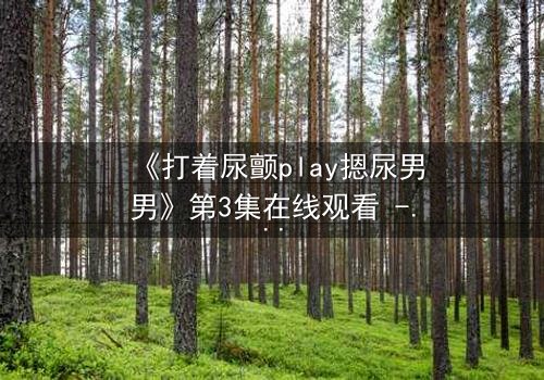 《打着尿颤play摁尿男男》第3集在线观看 - 当欲望与羞耻在极限拉扯中爆发