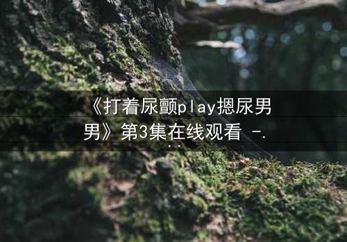 《打着尿颤play摁尿男男》第3集在线观看 - 当欲望与羞耻在极限拉扯中爆发