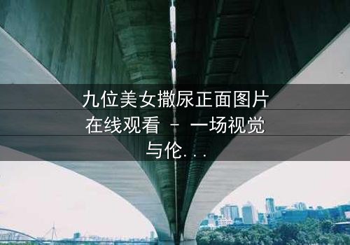 九位美女撒尿正面图片在线观看 - 一场视觉与伦理的禁忌风暴