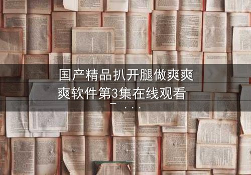 国产精品扒开腿做爽爽爽软件第3集在线观看 - 当欲望撕开道德的伪装,谁才是最后的赢家?