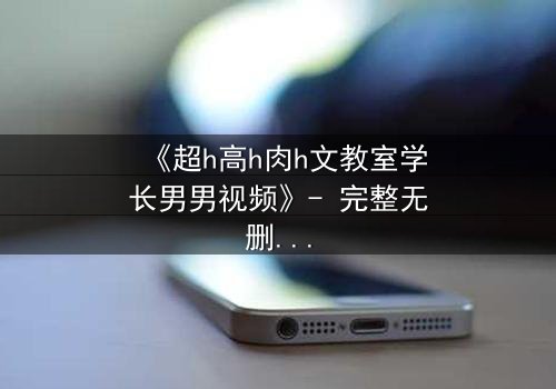 《超h高h肉h文教室学长男男视频》- 完整无删 - 当禁忌之恋在教室引爆欲望风暴