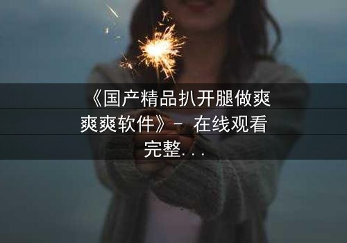 《国产精品扒开腿做爽爽爽软件》- 在线观看完整无删 - 揭开禁忌背后的情感风暴