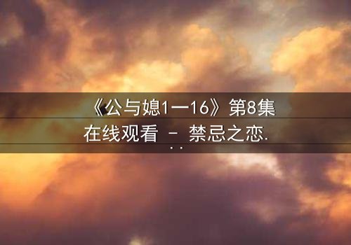 《公与媳1一16》第8集在线观看 - 禁忌之恋引爆家庭风暴