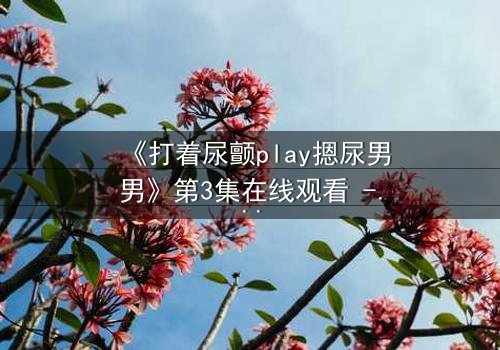 《打着尿颤play摁尿男男》第3集在线观看 - 当欲望与禁忌碰撞,谁将沉沦?