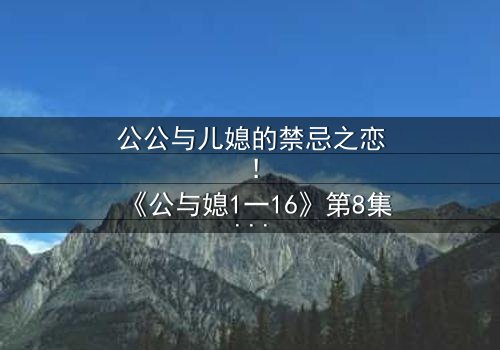 公公与儿媳的禁忌之恋!《公与媳1一16》第8集在线观看 - 秘密终将揭晓