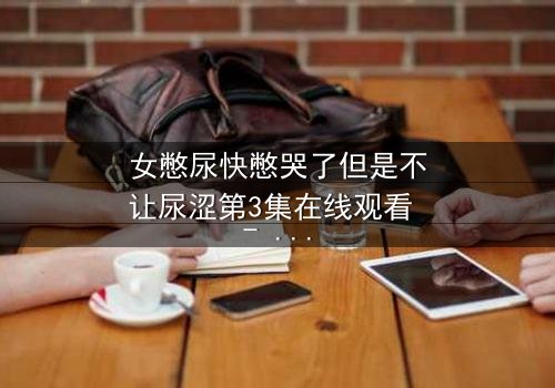 女憋尿快憋哭了但是不让尿涩第3集在线观看 - 看她如何忍到极限!