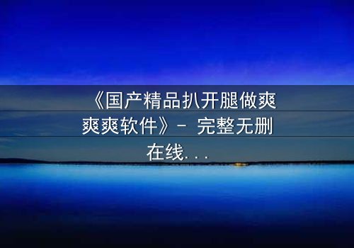 《国产精品扒开腿做爽爽爽软件》- 完整无删在线观看 - 揭开禁忌之恋的隐秘真相