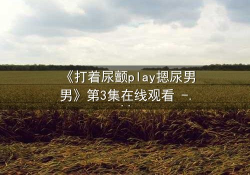 《打着尿颤play摁尿男男》第3集在线观看 - 当欲望与羞耻在极限拉扯中爆发