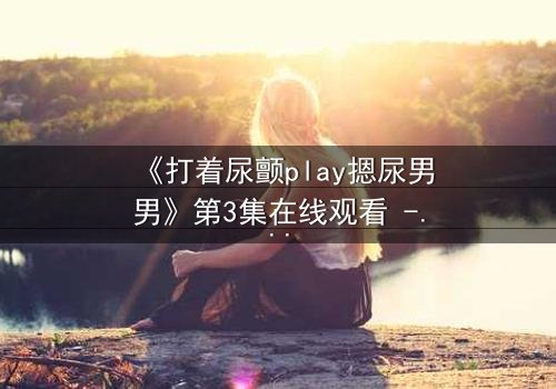 《打着尿颤play摁尿男男》第3集在线观看 - 当欲望与羞耻在极限拉扯中爆发