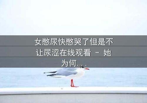 女憋尿快憋哭了但是不让尿涩在线观看 - 她为何被迫忍耐到极限?