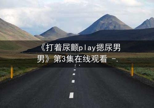 《打着尿颤play摁尿男男》第3集在线观看 - 当欲望与羞耻在极限拉扯中爆发