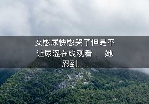 女憋尿快憋哭了但是不让尿涩在线观看 - 她忍到极限的瞬间,你敢看吗?