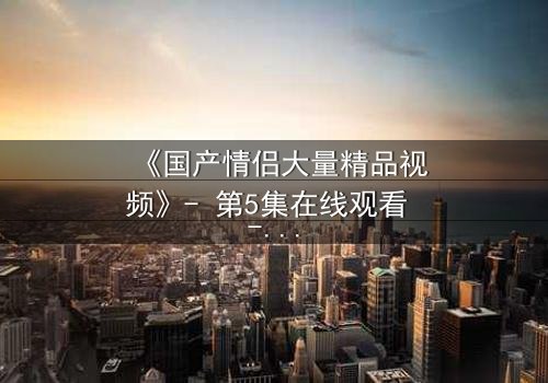 《国产情侣大量精品视频》- 第5集在线观看 - 1080P超清完整无删