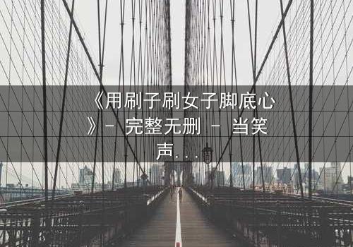 《用刷子刷女子脚底心》- 完整无删 - 当笑声变成最危险的武器