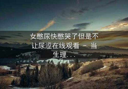 女憋尿快憋哭了但是不让尿涩在线观看 - 当生理极限遇上戏剧张力,谁能忍住不点开?