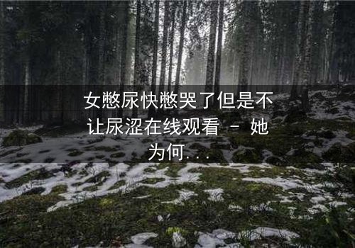 女憋尿快憋哭了但是不让尿涩在线观看 - 她为何在绝望中挣扎?