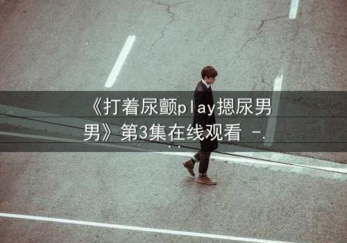 《打着尿颤play摁尿男男》第3集在线观看 - 当欲望与羞耻在极限拉扯中爆发