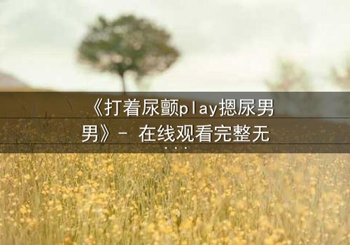 《打着尿颤play摁尿男男》- 在线观看完整无删 - 当欲望与羞耻在极限边缘碰撞