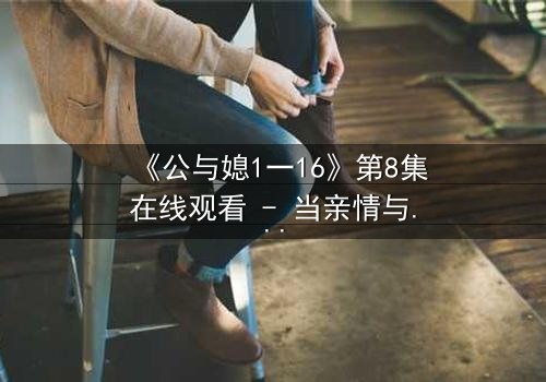 《公与媳1一16》第8集在线观看 - 当亲情与欲望交织,秘密终将引爆家庭风暴