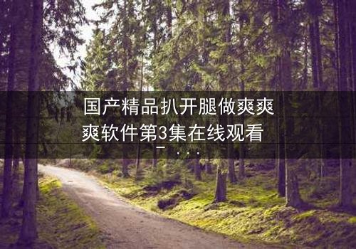 国产精品扒开腿做爽爽爽软件第3集在线观看 - 当禁忌之恋遇上致命诱惑