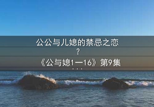 公公与儿媳的禁忌之恋?《公与媳1一16》第9集在线观看 - 当家庭伦理崩坏时