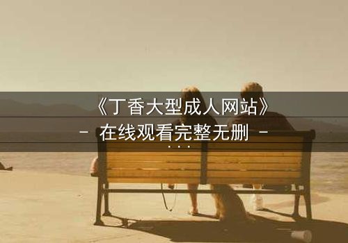 《丁香大型成人网站》- 在线观看完整无删 - 揭开欲望背后的致命真相