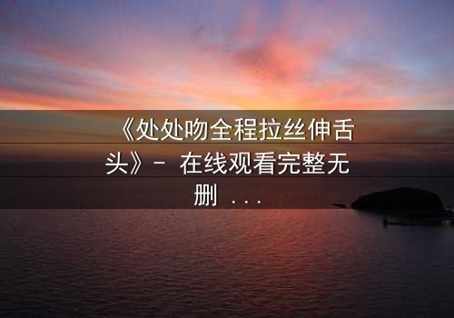 《处处吻全程拉丝伸舌头》- 在线观看完整无删 - 当吻戏不再是表演,而是真实欲望的爆发