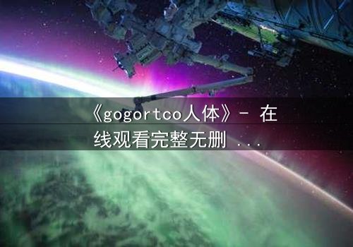 《gogortco人体》- 在线观看完整无删 - 当人体成为代码,谁在操控你的灵魂?