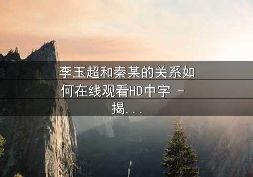 李玉超和秦某的关系如何在线观看HD中字 - 揭开他们纠缠背后的惊天秘密