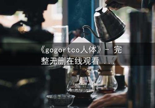 《gogortco人体》- 完整无删在线观看 - 当科技窥探灵魂的深渊