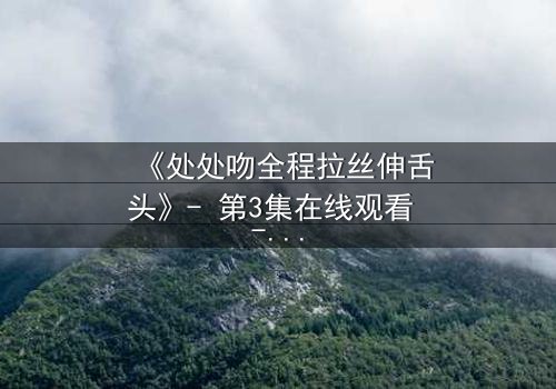 《处处吻全程拉丝伸舌头》- 第3集在线观看 - 当欲望与背叛交织的禁忌之夜