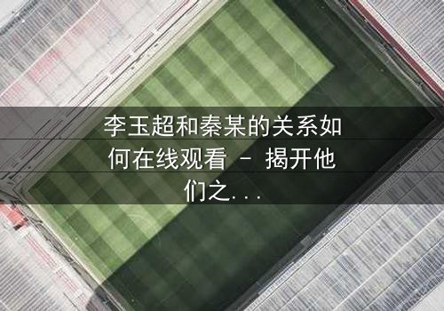 李玉超和秦某的关系如何在线观看 - 揭开他们之间隐藏的惊天秘密!