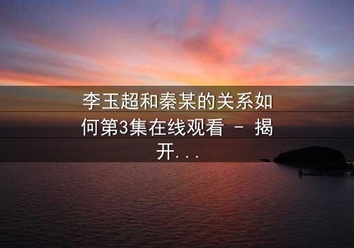 李玉超和秦某的关系如何第3集在线观看 - 揭开他们纠缠的真相,你敢看吗?