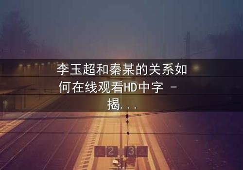 李玉超和秦某的关系如何在线观看HD中字 - 揭开他们之间隐藏的真相