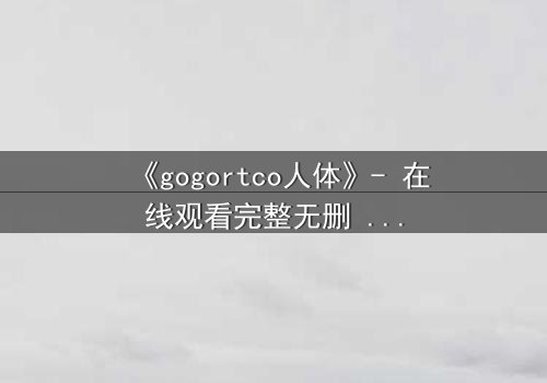 《gogortco人体》- 在线观看完整无删 - 揭开人体实验的禁忌真相