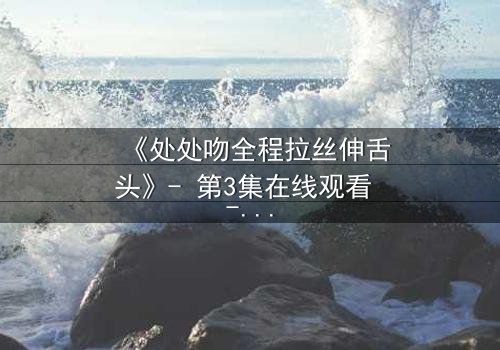 《处处吻全程拉丝伸舌头》- 第3集在线观看 - 一场禁忌之恋的极致诱惑