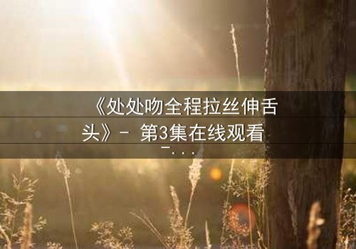 《处处吻全程拉丝伸舌头》- 第3集在线观看 - 当欲望与背叛交织,谁能全身而退?