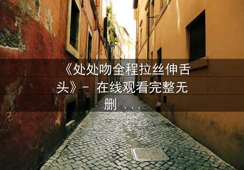 《处处吻全程拉丝伸舌头》- 在线观看完整无删 - 当激情吻戏引爆全网热议