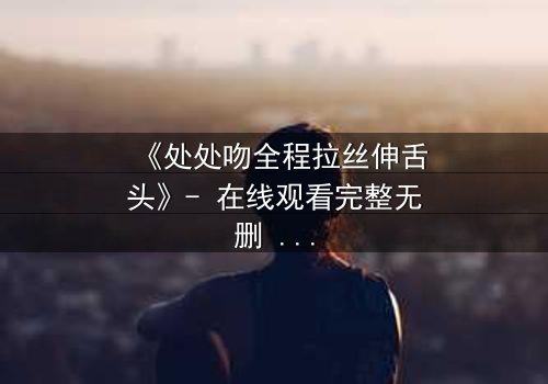 《处处吻全程拉丝伸舌头》- 在线观看完整无删 - 当欲望与背叛交织成网