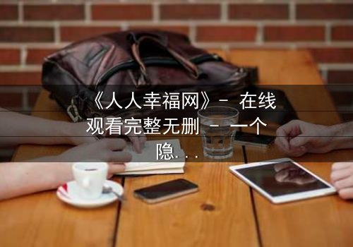 《人人幸福网》- 在线观看完整无删 - 一个隐藏的真相即将引爆!