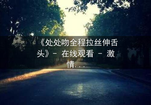《处处吻全程拉丝伸舌头》- 在线观看 - 激情与背叛的终极对决