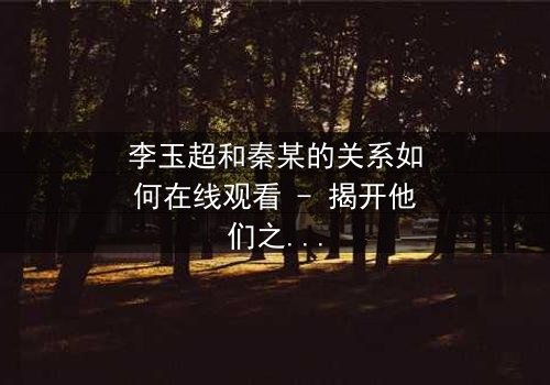 李玉超和秦某的关系如何在线观看 - 揭开他们之间隐藏的惊天秘密