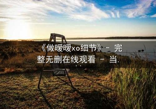 《做暧暧xo细节》- 完整无删在线观看 - 当欲望与背叛交织的致命游戏