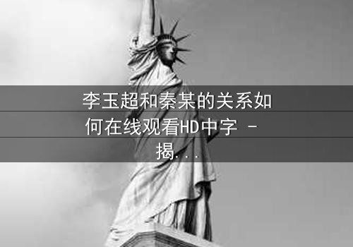 李玉超和秦某的关系如何在线观看HD中字 - 揭开这段复杂纠葛的真相