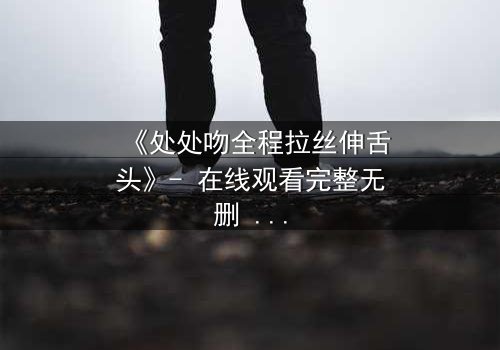 《处处吻全程拉丝伸舌头》- 在线观看完整无删 - 当禁忌之吻引爆致命漩涡