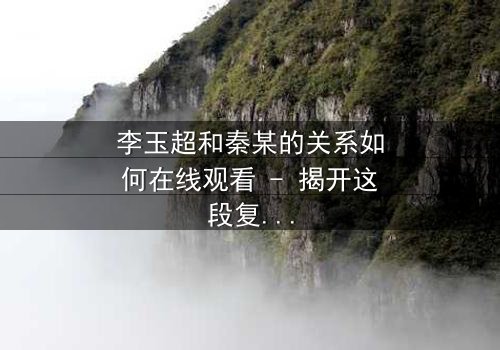 李玉超和秦某的关系如何在线观看 - 揭开这段复杂纠葛的真相