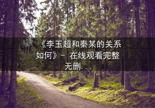《李玉超和秦某的关系如何》- 在线观看完整无删 - 揭秘这段纠缠的命运如何走向终局