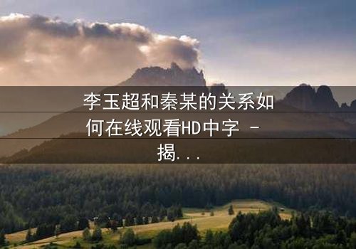 李玉超和秦某的关系如何在线观看HD中字 - 揭开他们之间隐藏的真相