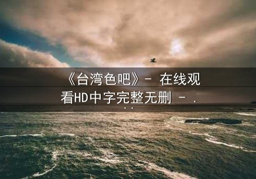 《台湾色吧》- 在线观看HD中字完整无删 - 揭开禁忌之恋背后的惊天秘密